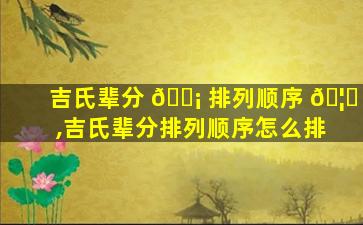 吉氏辈分 🐡 排列顺序 🦍 ,吉氏辈分排列顺序怎么排